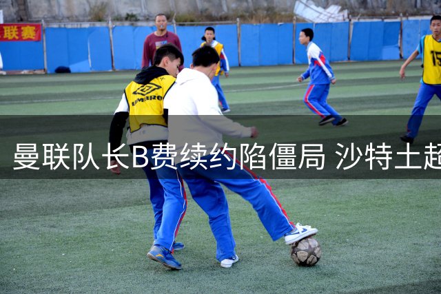 曼联队长B费续约陷僵局 沙特土超高薪挖角红魔核心