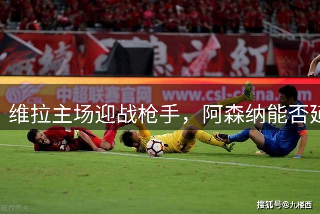 维拉主场迎战枪手，阿森纳能否延续客场强势？