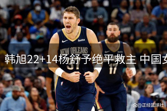 韩旭22+14杨舒予绝平救主 中国女篮加时险胜捷克