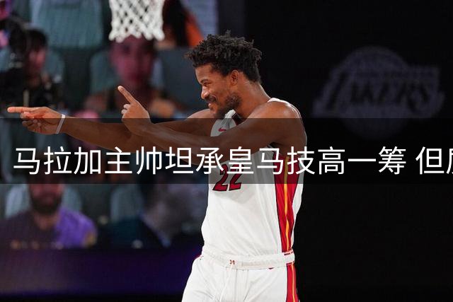 马拉加主帅坦承皇马技高一筹 但质疑裁判执法尺度